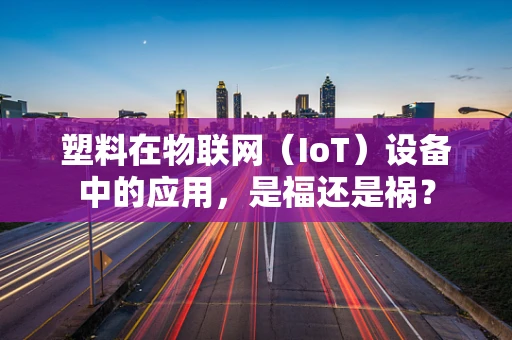 塑料在物联网（IoT）设备中的应用，是福还是祸？