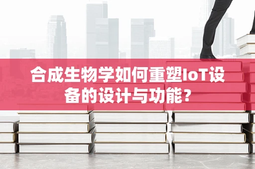 合成生物学如何重塑IoT设备的设计与功能？