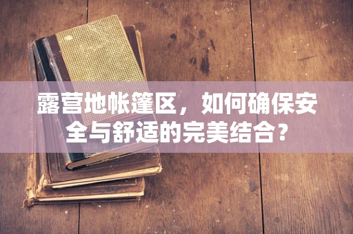 露营地帐篷区，如何确保安全与舒适的完美结合？