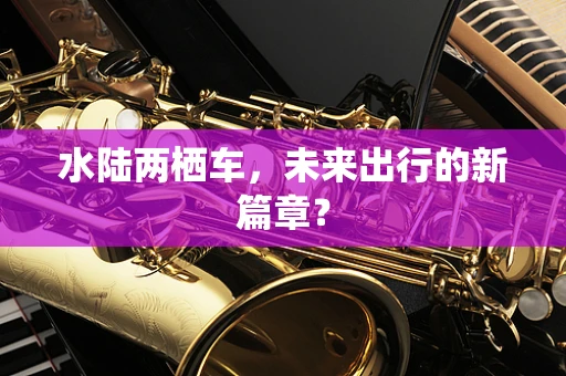 水陆两栖车，未来出行的新篇章？