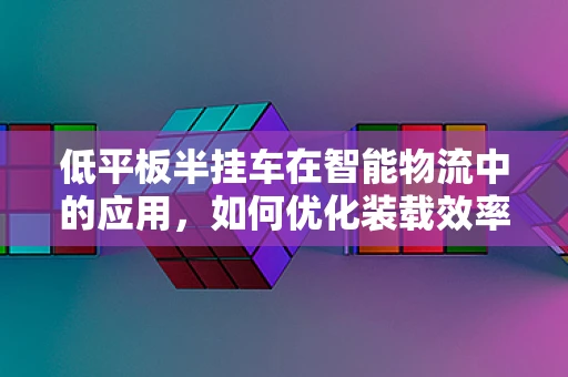低平板半挂车在智能物流中的应用，如何优化装载效率与安全监控？