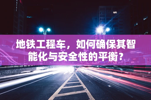 地铁工程车，如何确保其智能化与安全性的平衡？