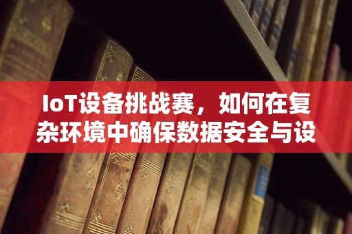 IoT设备挑战赛，如何在复杂环境中确保数据安全与设备互联？
