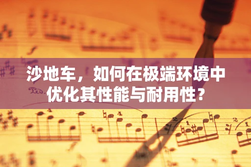 沙地车，如何在极端环境中优化其性能与耐用性？