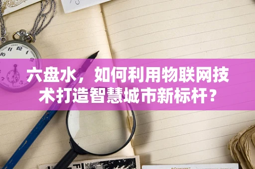 六盘水，如何利用物联网技术打造智慧城市新标杆？