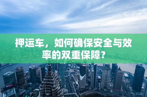 押运车，如何确保安全与效率的双重保障？