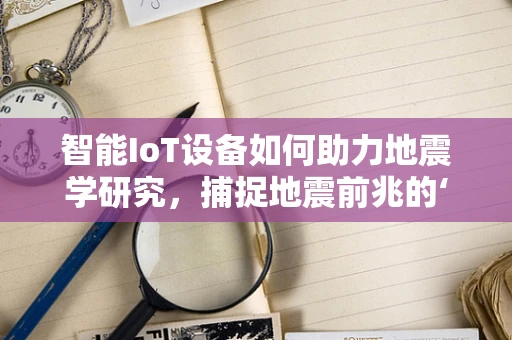 智能IoT设备如何助力地震学研究，捕捉地震前兆的‘隐形之手’？