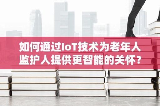 如何通过IoT技术为老年人监护人提供更智能的关怀？