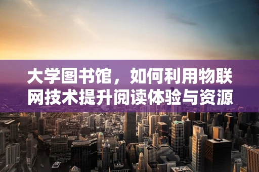 大学图书馆，如何利用物联网技术提升阅读体验与资源管理？