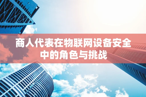 商人代表在物联网设备安全中的角色与挑战