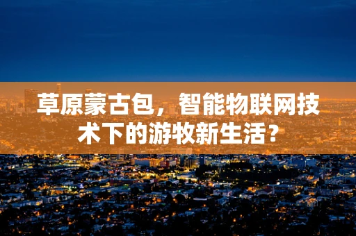草原蒙古包，智能物联网技术下的游牧新生活？
