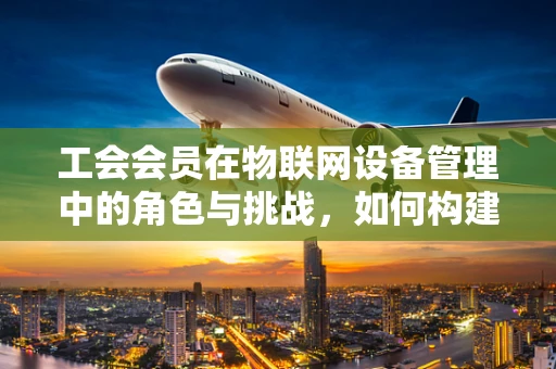 工会会员在物联网设备管理中的角色与挑战，如何构建更智能的连接？