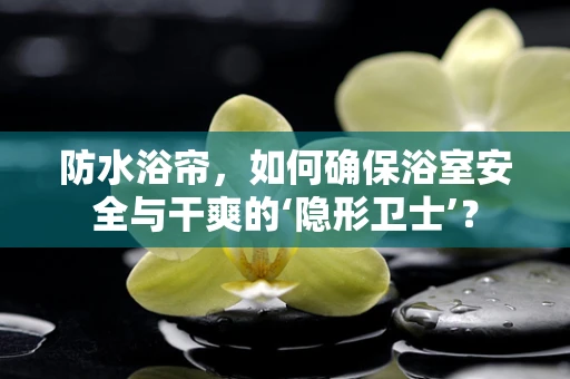 防水浴帘，如何确保浴室安全与干爽的‘隐形卫士’？