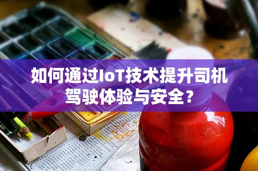如何通过IoT技术提升司机驾驶体验与安全？