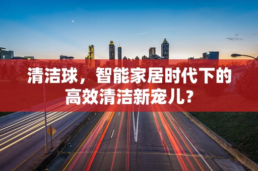 清洁球，智能家居时代下的高效清洁新宠儿？