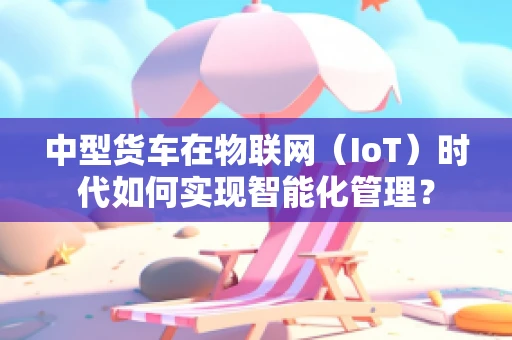 中型货车在物联网（IoT）时代如何实现智能化管理？