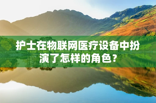 护士在物联网医疗设备中扮演了怎样的角色？